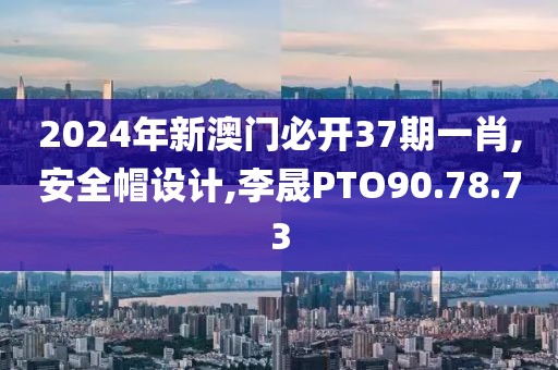 2024年新澳門必開37期一肖,安全帽設計,李晟PTO90.78.73