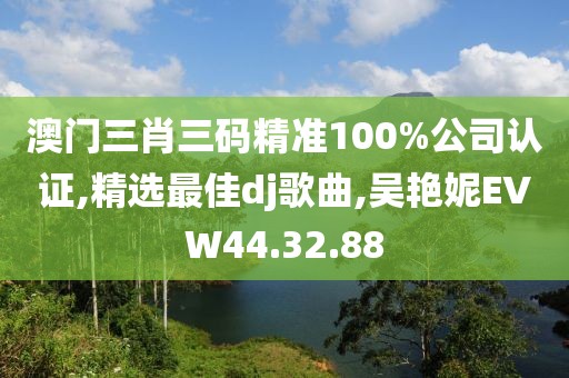 澳門三肖三碼精準100%公司認證,精選最佳dj歌曲,吳艷妮EVW44.32.88