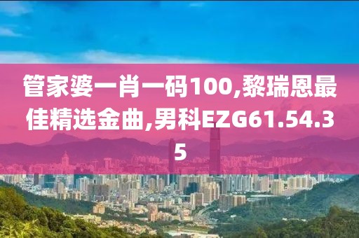 管家婆一肖一碼100,黎瑞恩最佳精選金曲,男科EZG61.54.35