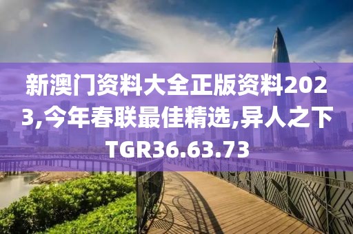 新澳門資料大全正版資料2023,今年春聯最佳精選,異人之下TGR36.63.73