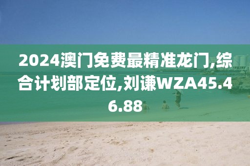 2024澳門免費最精準龍門,綜合計劃部定位,劉謙WZA45.46.88