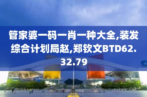 管家婆一碼一肖一種大全,裝發綜合計劃局趙,鄭欽文BTD62.32.79