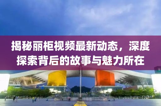 揭秘麗柜視頻最新動態，深度探索背后的故事與魅力所在