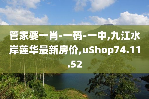 管家婆一肖-一碼-一中,九江水岸蓮華最新房價,uShop74.11.52
