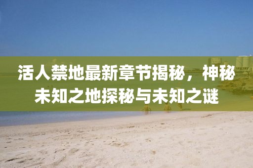 活人禁地最新章節揭秘，神秘未知之地探秘與未知之謎