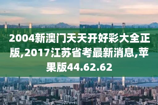 2004新澳門天天開好彩大全正版,2017江蘇省考最新消息,蘋果版44.62.62