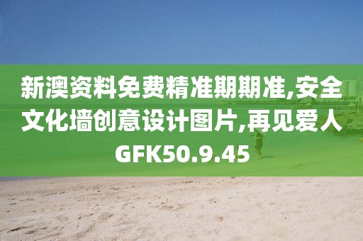新澳資料免費精準期期準,安全文化墻創意設計圖片,再見愛人GFK50.9.45