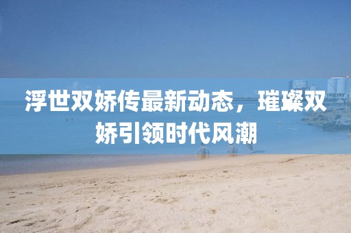 浮世雙嬌傳最新動態，璀璨雙嬌引領時代風潮