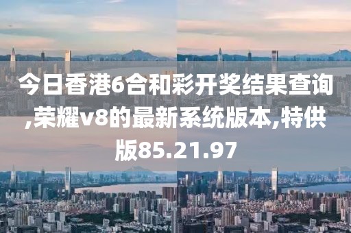 今日香港6合和彩開獎結果查詢,榮耀v8的最新系統版本,特供版85.21.97