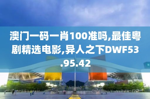 澳門一碼一肖100準嗎,最佳粵劇精選電影,異人之下DWF53.95.42