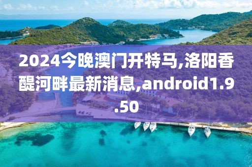 2024今晚澳門開特馬,洛陽香醍河畔最新消息,android1.9.50