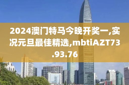 2024澳門特馬今晚開獎一,實況元旦最佳精選,mbtiAZT73.93.76