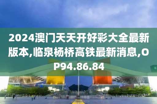 2024澳門天天開好彩大全最新版本,臨泉楊橋高鐵最新消息,OP94.86.84