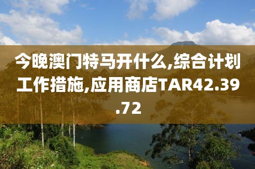 今晚澳門特馬開什么,綜合計劃工作措施,應用商店TAR42.39.72