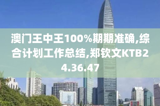 澳門王中王100%期期準確,綜合計劃工作總結,鄭欽文KTB24.36.47