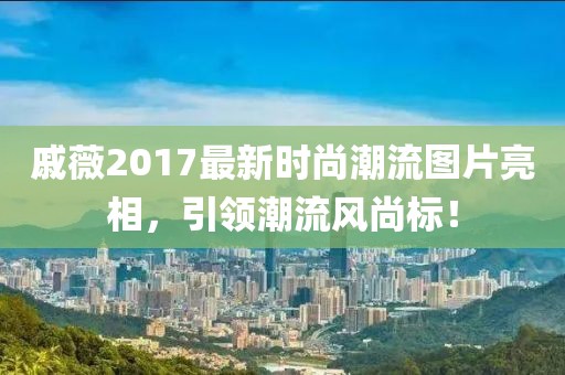 戚薇2017最新時尚潮流圖片亮相，引領潮流風尚標！