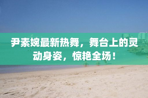 尹素婉最新熱舞，舞臺上的靈動身姿，驚艷全場！