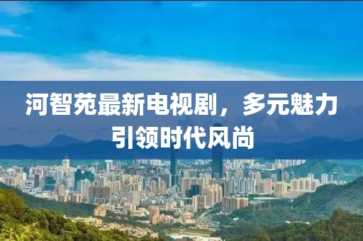河智苑最新電視劇，多元魅力引領時代風尚