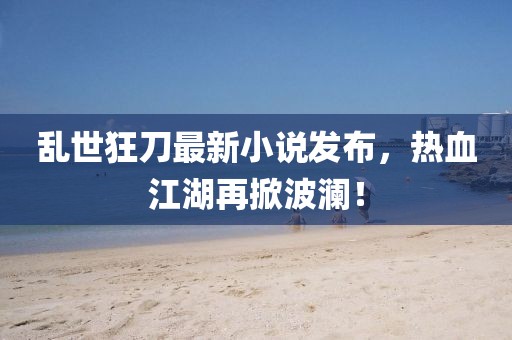 亂世狂刀最新小說發布，熱血江湖再掀波瀾！