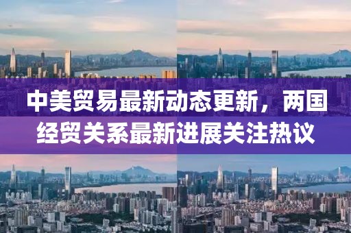 中美貿易最新動態更新，兩國經貿關系最新進展關注熱議