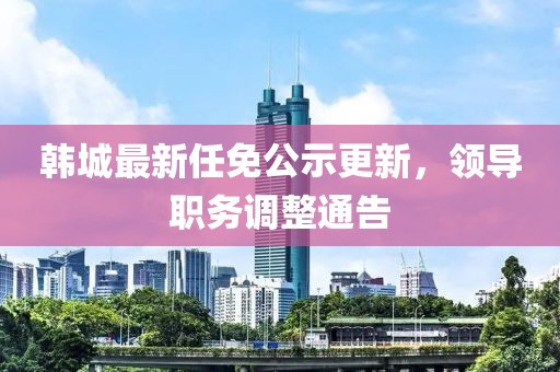 韓城最新任免公示更新，領導職務調整通告