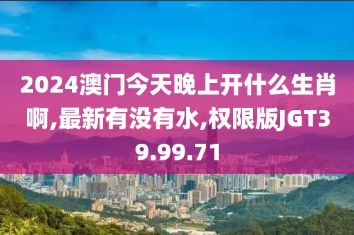 2024澳門今天晚上開什么生肖啊,最新有沒有水,權限版JGT39.99.71