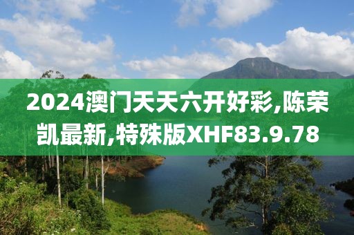 2024澳門天天六開好彩,陳榮凱最新,特殊版XHF83.9.78