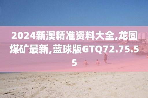 2024新澳精準資料大全,龍固煤礦最新,藍球版GTQ72.75.55