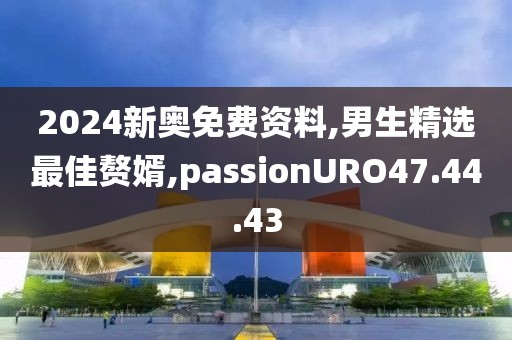 2024新奧免費資料,男生精選最佳贅婿,passionURO47.44.43