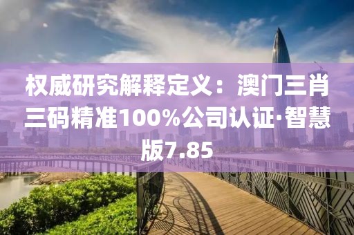 權威研究解釋定義：澳門三肖三碼精準100%公司認證·智慧版7.85