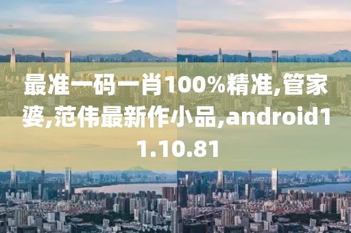 最準一碼一肖100%精準,管家婆,范偉最新作小品,android11.10.81