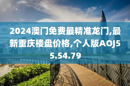 2024澳門免費最精準龍門,最新重慶樓盤價格,個人版AOJ55.54.79