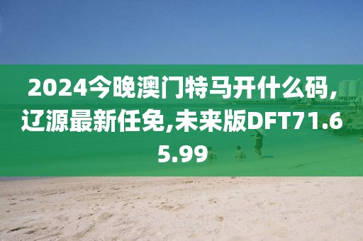 2024今晚澳門特馬開什么碼,遼源最新任免,未來版DFT71.65.99