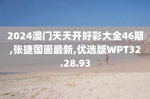 2024澳門天天開好彩大全46期,張捷國畫最新,優選版WPT32.28.93