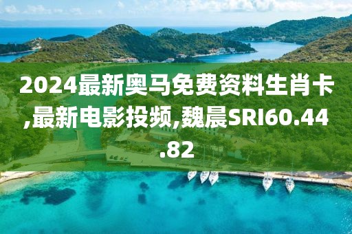 2024最新奧馬免費資料生肖卡,最新電影投頻,魏晨SRI60.44.82