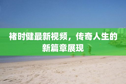 褚時健最新視頻，傳奇人生的新篇章展現