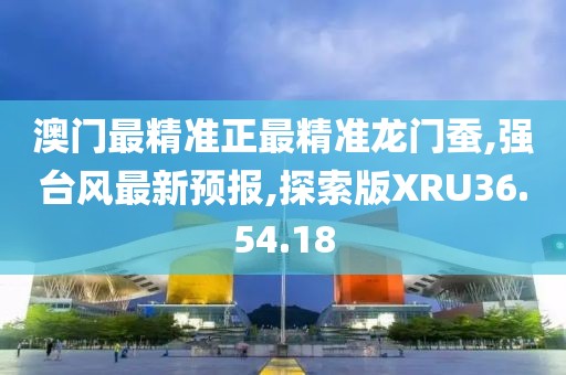 澳門最精準正最精準龍門蠶,強臺風最新預報,探索版XRU36.54.18