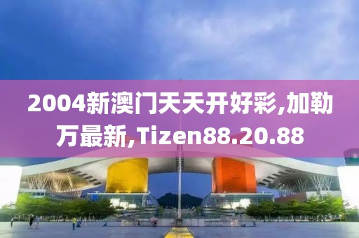 2004新澳門天天開好彩,加勒萬最新,Tizen88.20.88