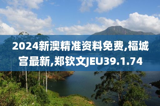 2024新澳精準資料免費,福城宮最新,鄭欽文JEU39.1.74