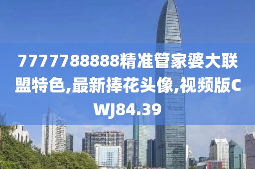 7777788888精準管家婆大聯盟特色,最新捧花頭像,視頻版CWJ84.39