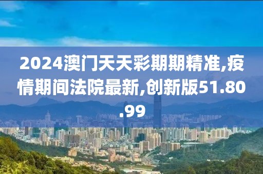 2024澳門天天彩期期精準,疫情期間法院最新,創新版51.80.99
