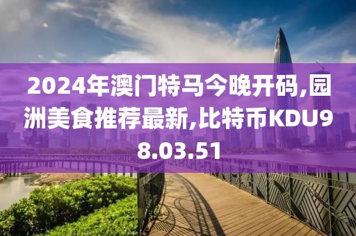 2024年澳門特馬今晚開碼,園洲美食推薦最新,比特幣KDU98.03.51