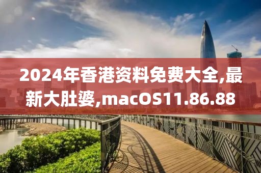 2024年香港資料免費大全,最新大肚婆,macOS11.86.88