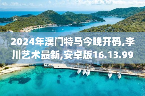 2024年澳門特馬今晚開碼,李川藝術最新,安卓版16.13.99
