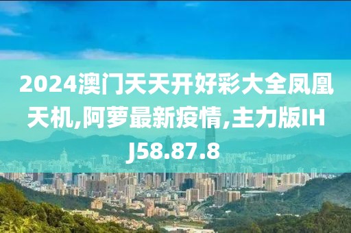 2024澳門天天開好彩大全鳳凰天機,阿蘿最新疫情,主力版IHJ58.87.8