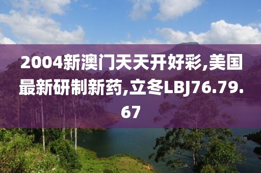 2004新澳門天天開好彩,美國最新研制新藥,立冬LBJ76.79.67