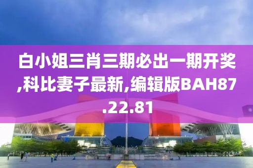 白小姐三肖三期必出一期開獎,科比妻子最新,編輯版BAH87.22.81