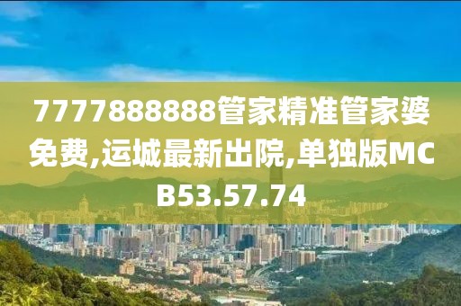 7777888888管家精準管家婆免費,運城最新出院,單獨版MCB53.57.74