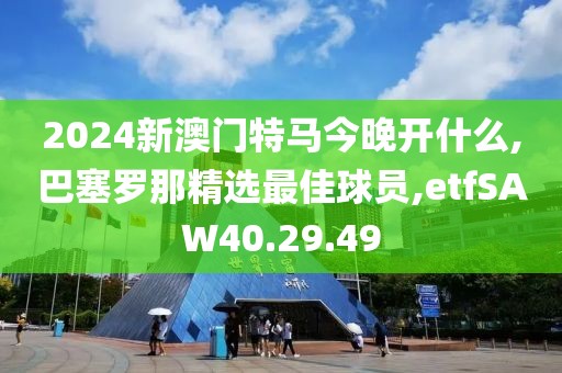 2024新澳門特馬今晚開什么,巴塞羅那精選最佳球員,etfSAW40.29.49