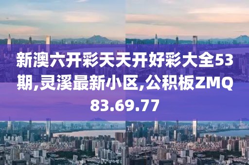 新澳六開彩天天開好彩大全53期,靈溪最新小區,公積板ZMQ83.69.77